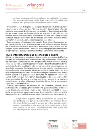 89



         complexo, inacessível, difícil, arriscado em sua fragilidade e prejuízos.
         Para algumas direções de escola, deixar o laboratório fechado é mais
         seguro e evita que os alunos danifiquem os computadores.

  Infelizmente, esse dado pôde ser comprovado com os estudantes durante
o período de produção do blog “Ciência Escolar”. Questionados informal-
mente se alguma vez já utilizaram os computadores da escola para ativida-
des escolares, quase 100% deles afirmaram que essa prática não era cos-
tumeira, enfatizando ainda ser a primeira vez (através dessa pesquisa) que
entravam naquele laboratório de informática. Dois outros alunos destaca-
ram já terem utilizados computadores apenas para o lazer.
  Isso mostra que iniciativas como o trabalho de conclusão de curso que ge-
rou esse artigo são importantes para levar a tecnologia ao alcance dos alu-
nos do ensino fundamental. A partir das tecnologias da informação e comu-
nicação, aliadas ao ensino de Ciência, os estudantes possuem um novo meio
de aprender e de construir o conhecimento de forma mais interessante.

TICs e internet: união que potencializa o ensino
Utilizar corretamente as tecnologias da informação e comunicação (TICs) no
contexto escolar poderá levar os estudantes a agregarem mais conhecimen-
tos científicos. O livro didático, uma das principais mídias utilizadas na atual
educação escolar, apresenta apenas um recorte do conteúdo sobre determi-
nado tema. Porém, ao utilizar a internet para o ensino-aprendizagem, o es-
tudante tem acesso a ilimitadas informações que poderão contribuir com o
desenvolvimento cognitivo dele. A internet, se bem utilizada, poderá ser uma
máquina poderosa para o seu ensino-aprendizagem. O computador poderá
levar o usuário para qualquer lugar do mundo em apenas um “clique”. Os
alunos da 5ª série que participaram da produção do blog “Ciência Escolar”
foram orientados durante a pesquisa para terem autonomia na busca do
conhecimento científico e liberdade de criação. Dessa forma, tornaram-se
sujeitos da própria existência.
  Além da característica educacional, as TICs fomentam, também, maior
participação na sociedade, principalmente no que diz respeito à criticidade
social dos estudantes. Para a estudiosa Vani Moreira Kenski (2008, p. 66) não
basta apenas instruir as pessoas ao uso das tecnologias; é preciso utilizá-
-las para alterar a realidade em que vivem. Segundo, essa mesma autora:

         [...] O objetivo não é apenas formar o consumidor e o usuário, mas
         criar condições para garantir o surgimento de produtores e desen-
         volvedores de tecnologias [...] que não aprendam apenas a usar e
         produzir, mas também a interagir e participar socialmente e, desse
         modo, integrar-se em novas comunidades e criar novos significados
         para a educação num espaço mais alargado




                                                       Realização:                   Apoio:
 