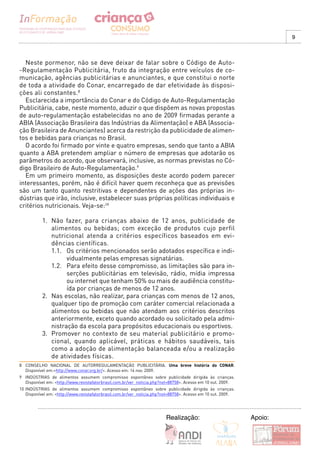 9



  Neste pormenor, não se deve deixar de falar sobre o Código de Auto-
-Regulamentação Publicitária, fruto da integração entre veículos de co-
municação, agências publicitárias e anunciantes, e que constitui o norte
de toda a atividade do Conar, encarregado de dar efetividade às disposi-
ções ali constantes.8
  Esclarecida a importância do Conar e do Código de Auto-Regulamentação
Publicitária, cabe, neste momento, aduzir o que dispõem as novas propostas
de auto-regulamentação estabelecidas no ano de 2009 firmadas perante a
ABIA (Associação Brasileira das Indústrias da Alimentação) e ABA (Associa-
ção Brasileira de Anunciantes) acerca da restrição da publicidade de alimen-
tos e bebidas para crianças no Brasil.
  O acordo foi firmado por vinte e quatro empresas, sendo que tanto a ABIA
quanto a ABA pretendem ampliar o número de empresas que adotarão os
parâmetros do acordo, que observará, inclusive, as normas previstas no Có-
digo Brasileiro de Auto-Regulamentação.9
  Em um primeiro momento, as disposições deste acordo podem parecer
interessantes, porém, não é difícil haver quem reconheça que as previsões
são um tanto quanto restritivas e dependentes de ações das próprias in-
dústrias que irão, inclusive, estabelecer suas próprias políticas individuais e
critérios nutricionais. Veja-se:10

           1. Não fazer, para crianças abaixo de 12 anos, publicidade de
              alimentos ou bebidas; com exceção de produtos cujo perfil
              nutricional atenda a critérios específicos baseados em evi-
              dências científicas.
              1.1. Os critérios mencionados serão adotados específica e indi-
                    vidualmente pelas empresas signatárias.
              1.2. Para efeito desse compromisso, as limitações são para in-
                    serções publicitárias em televisão, rádio, mídia impressa
                    ou internet que tenham 50% ou mais de audiência constitu-
                    ída por crianças de menos de 12 anos.
           2. Nas escolas, não realizar, para crianças com menos de 12 anos,
              qualquer tipo de promoção com caráter comercial relacionada a
              alimentos ou bebidas que não atendam aos critérios descritos
              anteriormente, exceto quando acordado ou solicitado pela admi-
              nistração da escola para propósitos educacionais ou esportivos.
           3. Promover no contexto de seu material publicitário e promo-
              cional, quando aplicável, práticas e hábitos saudáveis, tais
              como a adoção de alimentação balanceada e/ou a realização
              de atividades físicas.
8 CONSELHO NACIONAL DE AUTORREGULAMENTAÇÃO PUBLICITÁRIA. Uma breve história do CONAR.
  Disponível em:<http://www.conar.org.br/>. Acesso em: 14 nov. 2009.
9 INDÚSTRIAS de alimentos assumem compromisso espontâneo sobre publicidade dirigida às crianças.
  Disponível em: <http://www.revistafatorbrasil.com.br/ver_noticia.php?not=88758>. Acesso em 10 out. 2009.
10 INDÚSTRIAS de alimentos assumem compromisso espontâneo sobre publicidade dirigida às crianças.
   Disponível em: <http://www.revistafatorbrasil.com.br/ver_noticia.php?not=88758>. Acesso em 10 out. 2009.




                                                                        Realização:                           Apoio:
 