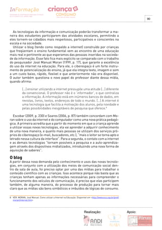 90



  As tecnologias da informação e comunicação poderão transformar a ma-
neira dos estudantes participarem das atividades escolares, permitindo a
eles tornem-se cidadãos mais respeitosos, participativos e conscientes na
escola e na sociedade.
  Utilizar o blog (tendo como respaldo a internet) construído por crianças
que freqüentam o ensino fundamental vem ao encontro de uma educação
mais real e pertinente ao que esperamos das pessoas inseridas na socieda-
de da informação. Esse fato fica mais explicito se comparado com o trabalho
do pesquisador José Manual Moran (1999, p. 17), que garante a excelência
do uso da internet na educação. Para ele, o ciberespaço é um forte instru-
mento de potencialização do ensino, já que ela integra texto, imagem e som
a um custo baixo, rápido, flexível e que anteriormente não era disponível.
O autor também questiona o novo papel do professor diante dessa mídia,
quando afirma:

            [...] ensinar utilizando a internet pressupõe uma atitude […] diferente
            da convencional. O professor não é o ‘informador’, o que centraliza
            a informação. A informação está em inúmeros bancos de dados, em
            revistas, livros, textos, endereços de todo o mundo. […] A internet é
            uma tecnologia que facilita a motivação dos alunos, pela novidade e
            pelas possibilidades inesgotáveis de pesquisa que oferece.8

  Escobar (2009, p. 230) e Soares (2006, p. 87) também concordam com Mo-
ran sobre o uso da internet e do computador como uma nova prática pedagó-
gica. A primeira acredita que a partir do momento em que a criança aprende
a utilizar essas novas tecnologias, ela vai aprender a adquirir conhecimento
de uma nova maneira, e quanto mais pessoas se utilizam dos serviços pró-
prios do ciberespaço (e-mail, buscadores, etc.), “mais o leitor se torna apto e
letrado nessa cultura da interface”. Para a segunda, o contato com a internet
e as demais tecnologias “tornam possíveis a pesquisa e a auto-aprendiza-
gem através dos dispositivos midiatizados, introduzindo uma nova forma de
aquisição de saberes”.

O blog
A partir dessa nova demanda pelo conhecimento e usos das novas tecnolo-
gias, em conjunto com a utilização dos meios de comunicação social den-
tro da sala de aula, foi preciso optar por uma das mídias para trabalhar o
conteúdo científico com as crianças. Isso acontece porque não basta que as
crianças tenham apenas as informações necessárias para compreender o
funcionamento dos veículos de comunicação, é preciso que elas participem
também, de alguma maneira, do processo de produção para tornar mais
claro que as mídias são bens simbólicos e imbuídos de lógicas de consumo.

8 VER: MORAN, José Manuel. Como utilizar a Internet na Educação. Disponível em <http://www.eca.usp.br/prof/
  moran/internet.htm>




                                                                        Realização:                           Apoio:
 