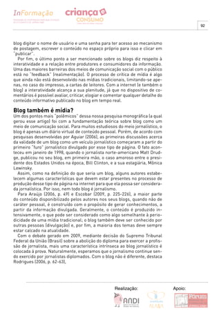 92



blog digitar o nome de usuário e uma senha para ter acesso ao mecanismo
de postagem, escrever o conteúdo no espaço próprio para isso e clicar em
“publicar”.
  Por fim, o último ponto a ser mencionado sobre os blogs diz respeito à
interatividade e a relação entre produtores e consumidores da informação.
Uma das maiores barreiras dos meios de comunicação social com o público
está no “feedback” (realimentação). O processo de crítica de mídia é algo
que ainda não está desenvolvido nas mídias tradicionais, limitando-se ape-
nas, no caso do impresso, a cartas de leitores. Com a internet (e também o
blog) a interatividade alcança a sua plenitude, já que no dispositivo de co-
mentários é possível avaliar, criticar, elogiar e comentar qualquer detalhe do
conteúdo informativo publicado no blog em tempo real.

Blog também é mídia?
Um dos pontos mais “polêmicos” dessa nossa pesquisa monográfica (a qual
gerou esse artigo) foi com a fundamentação teórica sobre blog como um
meio de comunicação social. Para muitos estudiosos do meio jornalístico, o
blog é apenas um diário virtual de conteúdo pessoal. Porém, de acordo com
pesquisas desenvolvidas por Aguiar (2006), as primeiras discussões acerca
da validade de um blog como um veículo jornalístico começaram a partir do
primeiro “furo” jornalístico divulgado por esse tipo de página. O fato acon-
teceu em janeiro de 1998, quando o jornalista norte-americano Matt Drud-
ge, publicou no seu blog, em primeira mão, o caso amoroso entre o presi-
dente dos Estados Unidos na época, Bill Clinton, e a sua estagiária, Mônica 
Lewinsky.
  Assim, como na definição do que seria um blog, alguns autores estabe-
lecem algumas características que devem estar presentes no processo de
produção desse tipo de página na internet para que ela possa ser considera-
da jornalística. Por isso, nem todo blog é jornalismo.
  Para Araújo (2006, p. 49) e Escobar (2009, p. 225-226), a maior parte
do conteúdo disponibilizado pelos autores nos seus blogs, quando não de
caráter pessoal, é construído com o propósito de gerar conhecimentos, a
partir da informação divulgada. Geralmente, o conteúdo é produzido in-
tensivamente, o que pode ser considerado como algo semelhante à perio-
dicidade de uma mídia tradicional; o blog também deve ser conhecido por
outras pessoas (divulgação) e, por fim, a maioria dos temas deve sempre
estar calcado na atualidade.
  Com o debate gerado em 2009, mediante decisão do Supremo Tribunal
Federal da União (Brasil) sobre a abolição do diploma para exercer a profis-
são de jornalista, mais uma característica intrínseca ao blog jornalístico é
colocada á prova. Naturalmente, esperamos que o jornalismo continue sen-
do exercido por jornalistas diplomados. Com o blog não é diferente, destaca
Rodrigues (2006, p. 62-63),




                                                     Realização:                 Apoio:
 