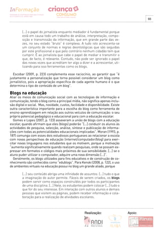 93



         [...] o papel do jornalista enquanto mediador é fundamental porque
         está em causa todo um trabalho de análise, interpretação, compo-
         sição e transmissão da informação, que em grande parte das ve-
         zes, no seu estado “bruto” é complexa. A tudo isto acrescenta-se
         um conjunto de normas e regras deontológicas que são seguidas
         por este profissional e que pelo contrário nenhum cidadão tem que
         cumprir. É ao jornalista que cabe o papel de mediar e transmitir o
         que, de facto, é relevante. Contudo, não pode ser ignorado o papel
         das novas vozes que acreditam ter algo a dizer e a acrescentar, uti-
         lizando para isso ferramentas como os blogs.

  Escobar (2009, p. 223) complementa esse raciocínio, ao garantir que “é
justamente a personalização que torna possível considerar um blog como
jornalístico, pois a apropriação específica de cada agente humano é o que
determina o tipo de conteúdo de um blog”.

Blogs na educação
Aliar os meios de comunicação social com as tecnologias de informação e
comunicação, tendo o blog como a principal mídia, não significa apenas inclu-
são digital e social. Mas, novidade, custos, facilidade e disponibilidade. Existe
outra característica importante para a escolha do blog como ferramenta de
ensino-aprendizagem em relação aos outros veículos de comunicação: o seu
próprio potencial pedagógico e educacional para com a educação escolar.
   Gomes e Lopes (2007, p. 123) asseveram a união de blogs com a educação
escolar, quando afirmam que eles (blogs) poderão “[...] conduzir os alunos às
actividades de pesquisa, selecção, análise, síntese e publicação de informa-
ções com todas as potencialidades educacionais implicadas”. Moran (1993, p.
187) comunga com esses dois estudiosos portugueses ao relacionar a escola
com novas perspectivas de educação (internet/computador/blog) para exer-
citar novas linguagens nos estudantes que os motivem, porque a motivação
“aumenta significativamente quando realizam pesquisas, onde se possam ex-
pressar em formatos e códigos mais próximos de sua sensibilidade. [...] se o
aluno puder utilizar o computador, adquire uma nova dimensão [...]”.
   Geralmente, os blogs utilizados para fins educativos e de construção de co-
nhecimento são conhecidos como “edublogs”. Para Kenski (2008, p. 122), o uso
de ambientes virtuais na educação possui no blog um grande aliado, porque

         [...] seu conteúdo abriga uma infinidade de assuntos: [...] tudo o que
         a imaginação do autor permite. Fáceis de serem criados, os blogs
         podem servir como espaços construídos por todos os participantes
         de uma disciplina. [...] Nele, os estudantes podem colocar [...] tudo o
         que for do seu interesse. Em interação com outros alunos e demais
         pessoas que visitem as páginas, podem receber informação e cola-
         boração para a realização de atividades escolares.



                                                       Realização:                  Apoio:
 