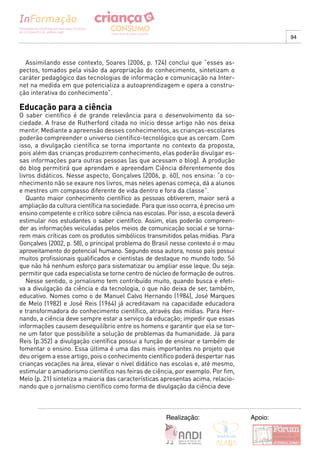 94



  Assimilando esse contexto, Soares (2006, p. 124) conclui que “esses as-
pectos, tomados pela visão da apropriação do conhecimento, sintetizam o
caráter pedagógico das tecnologias de informação e comunicação na Inter-
net na medida em que potencializa a autoaprendizagem e opera a constru-
ção interativa do conhecimento”.

Educação para a ciência
O saber científico é de grande relevância para o desenvolvimento da so-
ciedade. A frase de Rutherford citada no início desse artigo não nos deixa
mentir. Mediante a apreensão desses conhecimentos, as crianças-escolares
poderão compreender o universo científico-tecnológico que as cercam. Com
isso, a divulgação científica se torna importante no contexto da proposta,
pois além das crianças produzirem conhecimento, elas poderão divulgar es-
sas informações para outras pessoas (as que acessam o blog). A produção
do blog permitirá que aprendam e apreendam Ciência diferentemente dos
livros didáticos. Nesse aspecto, Gonçalves (2006, p. 60), nos ensina: “o co-
nhecimento não se exaure nos livros, mas neles apenas começa, dá a alunos
e mestres um compasso diferente de vida dentro e fora da classe”.
   Quanto maior conhecimento científico as pessoas obtiverem, maior será a
ampliação da cultura científica na sociedade. Para que isso ocorra, é preciso um
ensino competente e crítico sobre ciência nas escolas. Por isso, a escola deverá
estimular nos estudantes o saber científico. Assim, elas poderão compreen-
der as informações veiculadas pelos meios de comunicação social e se torna-
rem mais críticas com os produtos simbólicos transmitidos pelas mídias. Para
Gonçalves (2002, p. 58), o principal problema do Brasil nesse contexto é o mau
aproveitamento do potencial humano. Segundo essa autora, nosso país possui
muitos profissionais qualificados e cientistas de destaque no mundo todo. Só
que não há nenhum esforço para sistematizar ou ampliar esse leque. Ou seja:
permitir que cada especialista se torne centro de núcleo de formação de outros.
   Nesse sentido, o jornalismo tem contribuído muito, quando busca e efeti-
va a divulgação da ciência e da tecnologia, o que não deixa de ser, também,
educativo. Nomes como o de Manuel Calvo Hernando (1984), José Marques
de Melo (1982) e José Reis (1964) já acreditavam na capacidade educadora
e transformadora do conhecimento científico, através das mídias. Para Her-
nando, a ciência deve sempre estar a serviço da educação; impedir que essas
informações causem desequilíbrio entre os homens e garantir que ela se tor-
ne um fator que possibilite a solução de problemas da humanidade. Já para
Reis (p.352) a divulgação científica possui a função de ensinar e também de
fomentar o ensino. Essa última é uma das mais importantes no projeto que
deu origem a esse artigo, pois o conhecimento científico poderá despertar nas
crianças vocações na área, elevar o nível didático nas escolas e, até mesmo,
estimular o amadorismo científico nas feiras de ciência, por exemplo. Por fim,
Melo (p. 21) sintetiza a maioria das características apresentas acima, relacio-
nando que o jornalismo científico como forma de divulgação da ciência deve



                                                      Realização:                  Apoio:
 