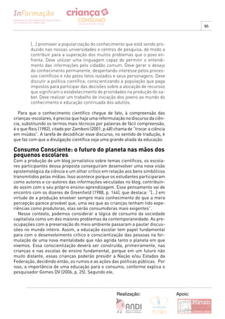 95



        [...] promover a popularização do conhecimento que está sendo pro-
        duzido nas nossas universidades e centros de pesquisa, de modo a
        contribuir para a superação dos muitos problemas que o povo en-
        frenta. Deve utilizar uma linguagem capaz de permitir o entendi-
        mento das informações pelo cidadão comum. Deve gerar o desejo
        do conhecimento permanente, despertando interesse pelos proces-
        sos científicos e não pelos fatos isolados e seus personagens. Deve
        discutir a política científica, conscientizando a população que paga
        impostos para participar das decisões sobre a alocação de recursos
        que significam o estabelecimento de prioridades na produção do sa-
        ber. Deve realizar um trabalho de iniciação dos jovens ao mundo do
        conhecimento e educação continuada dos adultos.

  Para que o conhecimento científico chegue de fato, à compreensão das
crianças-escolares, é preciso que haja uma reformulação no discurso da ciên-
cia, substituindo os termos mais técnicos por palavras de fácil compreensão,
é o que Reis (1982), citado por Zamboni (2001, p.48) chama de “trocar a ciência
em miúdos”. A tarefa de decodificar esse discurso, no sentido de tradução, é
que faz com que a divulgação científica seja uma grande aliada da educação.

Consumo Consciente: o futuro do planeta nas mãos dos
pequenos escolares
Com a produção de um blog jornalístico sobre temas científicos, os escola-
res participantes dessa proposta conseguiram desenvolver uma nova visão
epistemológica da ciência e um olhar crítico em relação aos bens simbólicos
transmitidos pelas mídias. Isso acontece porque os estudantes participaram
como autores e co-autores das informações veiculadas no blog, contribuin-
do assim com o seu próprio ensino-aprendizagem. Esse pensamento vai de
encontro com os dizeres de Greenfield (1988, p. 144), que destaca: “[...] em
virtude de a produção envolver sempre mais conhecimento do que a mera
percepção parece provável que, uma vez que as crianças tenham tido expe-
riências como produtoras, elas serão consumidoras mais exigentes”.
   Nesse contexto, podemos considerar a lógica de consumo da sociedade
capitalista como um dos maiores problemas da contemporaneidade. As pre-
ocupações com a preservação do meio ambiente passaram a pautar discus-
sões no mundo inteiro. Assim, a educação escolar tem papel fundamental
para com o desenvolvimento crítico e conscientização das pessoas na for-
mulação de uma nova mentalidade que não agrida tanto o planeta em que
vivemos. Essa conscientização deverá ser construída, primeiramente, nas
crianças e nas escolas de ensino fundamental, porque em um futuro não
muito distante, essas crianças poderão presidir a Nação e/ou Estados da
Federação, decidindo então, os rumos e as ações das políticas públicas. Por
isso, a importância de uma educação para o consumo, conforme explica o
pesquisador Gomes DV (2006, p. 25). Segundo ele,



                                                     Realização:                  Apoio:
 