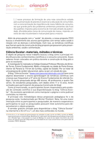 96



             [...] nesse processo de formação de uma nova consciência voltada
             para a preservação do planeta é essencial a educação do consumidor,
             com a conscientização da importância de novos hábitos de consumo,
             vez que grande parte dos problemas ambientais presentes são fruto
             dos padrões impostos pela economia de mercado através da publici-
             dade, difundida pelos meios de comunicação de massa, impondo um
             estilo de vida insustentável e inalcançável para a maioria

  Além da preocupação com a “saúde” do planeta, a nossa proposta (TCC)
buscou o envolvimento dos alunos-participantes com temas sobre saúde e
relação com as doenças e alimentação. Com isso, as temáticas científicas
que fizeram parte da construção do blog proposto perpassaram pela preser-
vação ambiental, saúde e alimentação.

Ciência Escolar: materiais, métodos e técnicas
O objeto de pesquisa nesse trabalho buscou o blog como a principal mí-
dia difusora dos conhecimentos científicos e o consumo consciente. Esses
saberes foram colocados em prática durante a construção do blog pelo e
para os escolares.
   A investigação foi realizada no Colégio Estadual Professor Meneleu de Almei-
da Torres, Ensino Fundamental, Médio e Integrado na cidade de Ponta Grossa,
interior de Paraná (a 110 km de Curitiba, capital do Estado). Por se tratar de
uma pesquisa de caráter educacional, optou-se por um estudo de caso.
   O blog “Ciência Escolar” (www.cienciaescolar.dotstudio.com.br) teve como
objetivo desenvolver o ensino-aprendizagem de temáticas científicas com
crianças que frequentam a 5ª série do Ensino Fundamental do referido Co-
légio. A escola pesquisada abriga 480 alunos, 48 professores e quatro 5as
séries. Os estudantes pesquisados, com idades entre 11 e 12 anos, foram
sorteados para participarem da pesquisa (construção do blog).
   Como já mencionado, os participantes foram responsáveis pela produ-
ção do conteúdo científico e sua disponibilização no blog “Ciência Esco-
lar”. Os escolares aprenderam como manipular a página e como publicar
conteúdos na internet.
   O principal viés metodológico dessa proposição pedagógica foi o da
pesquisa-ação, fundamentado por Michel Thiollent. Nela, há uma maior
interação entre os participantes e pesquisador, de maneira cooperativa e
participativa no qual os pesquisados possuem total autonomia para de-
senvolverem o objeto proposto.
   O servidor gratuito utilizado para disponibilizar o blog “Ciência Escolar”
na internet foi o WordPress12, um dos mais conhecidos no mundo.
12 O WordPress é um sistema de gerenciamento de conteúdos na web, escrito em PHP e corrido em MySQL,
   especialmente para a criação de blogs. WordPress foi criado a partir do já desaparecido b2/cafelog e é hoje, junto
   com o Movable Type, o mais popular na criação de Weblogs. As causas do seu rápido crescimento são, entre
   outras, seu tipo de licença (de código aberto), sua facilidade de uso e suas características como gerenciador de
   conteúdos. FONTE: Wikipédia.




                                                                               Realização:                              Apoio:
 