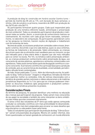 97



  A produção do blog foi construída em horário escolar (contra turno -
período da manhã das 8h até as 11h, com duração de duas semanas: a
última, mês de outubro e a primeira, novembro de 2009 com produção do
dia 26/10 até o dia 06/11).
  Os participantes formaram quatro grupos. Cada qual responsável pela
produção de uma temática diferente (saúde, alimentação e preservação
do meio ambiente). Todos os estudantes participaram da produção e reali-
zaram todas as tarefas. Assim, a construção de conhecimento realizou-se
coletivamente. As reuniões com cada grupo foram realizadas, semanal-
mente, no laboratório de computação. Os participantes aprenderam como
se faz pesquisa na Internet, tiveram noções de digitação e trabalharam
com ferramentas de texto.
  Na área da saúde, os escolares produziram conteúdos sobre viroses, bron-
quite e anemia; discutindo o que era cada doença, quais os seus sintomas,
as formas de tratamento e de prevenção. Sobre alimentação, as crianças
discutiram quais são os alimentos mais saudáveis para se consumir, os que
são indicados para a faixa etária deles e aqueles que são mais indicados
para se comer na escola. Por fim, na temática sobre preservação ambien-
tal, as crianças produziram conhecimento sobre preservação da água, uso
consciente de sacolas plásticas, agrotóxicos e alimentos contaminados com
agrotóxicos. Todos esses temas fazem parte da divulgação científica e o con-
sumo consciente. O jornalismo científico foi a principal base para a produção
do conteúdo, pois as características de atualidade, universalidade, periodici-
dade e difusão foram contempladas.
  Ao todo, foram publicados 12 posts. Além da informação escrita, foi publi-
cado no blog “Ciência Escolar” imagens e infográficos retirados da Internet
para explicitar melhor os conteúdos, links de notícias relacionados com a
temática de grandes portais noticiosos e vídeos educacionais e de matérias
jornalísticas disponíveis no YouTube para que as crianças pudessem inter-
pretar os discursos midiáticos após pesquisarem e produzirem conheci-
mento sobre as temáticas presentes no produto.

Considerações Finais
Ao término da pesquisa, foi possível identificar uma melhora na educação
das crianças que participaram da proposta. Todas saíram mais conscientes
do seu papel na sociedade e também de como interpretar os bens simbóli-
cos das mídias que elas consomem diariamente.
  O senso crítico dos estudantes da 5ª série que estão apenas começando
a estudar os conteúdos científicos com mais profundidade foi desenvolvido.
Agora eles estão mais bem preparados para encarar os novos desafios que
essa disciplina e a vida podem trazer pela frente.
  Todos os estudantes que participaram da produção do blog “Ciência Esco-
lar” saíram entusiasmados da proposta. Mesmo em caráter informal, eles
foram questionados se haviam gostado de conhecerem um mundo diferente



                                                     Realização:                 Apoio:
 