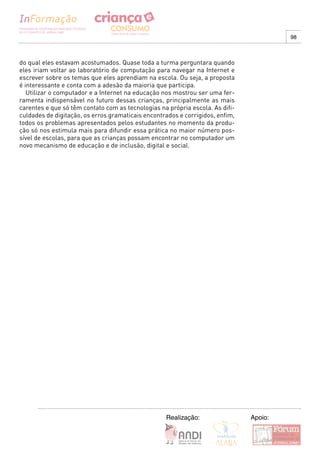 98



do qual eles estavam acostumados. Quase toda a turma perguntara quando
eles iriam voltar ao laboratório de computação para navegar na Internet e
escrever sobre os temas que eles aprendiam na escola. Ou seja, a proposta
é interessante e conta com a adesão da maioria que participa.
   Utilizar o computador e a Internet na educação nos mostrou ser uma fer-
ramenta indispensável no futuro dessas crianças, principalmente as mais
carentes e que só têm contato com as tecnologias na própria escola. As difi-
culdades de digitação, os erros gramaticais encontrados e corrigidos, enfim,
todos os problemas apresentados pelos estudantes no momento da produ-
ção só nos estimula mais para difundir essa prática no maior número pos-
sível de escolas, para que as crianças possam encontrar no computador um
novo mecanismo de educação e de inclusão, digital e social.




                                                   Realização:                 Apoio:
 