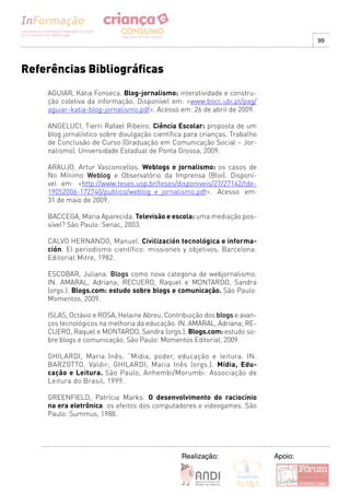 99




Referências Bibliográficas
    AGUIAR, Kátia Fonseca. Blog-jornalismo: interatividade e constru-
    ção coletiva da informação. Disponível em: <www.bocc.ubi.pt/pag/
    aguiar-katia-blog-jornalismo.pdf>. Acesso em: 26 de abril de 2009.

    ANGELUCI, Tierri Rafael Ribeiro. Ciência Escolar: proposta de um
    blog jornalístico sobre divulgação científica para crianças. Trabalho
    de Conclusão de Curso (Graduação em Comunicação Social – Jor-
    nalismo). Universidade Estadual de Ponta Grossa, 2009.

    ARAUJO, Artur Vasconcellos. Weblogs e jornalismo: os casos de
    No Mínimo Weblog e Observatório da Imprensa (Bloi). Disponí-
    vel em: <http://www.teses.usp.br/teses/disponiveis/27/27142/tde-
    19052006-172740/publico/weblog_e_jornalismo.pdf>. Acesso em:
    31 de maio de 2009.

    BACCEGA, Maria Aparecida. Televisão e escola: uma mediação pos-
    sível? São Paulo: Senac, 2003.

    CALVO HERNANDO, Manuel. Civilización tecnológica e informa-
    ción. El periodismo científico: missiones y objetivos. Barcelona:
    Editorial Mitre, 1982.

    ESCOBAR, Juliana. Blogs como nova categoria de webjornalismo.
    IN. AMARAL, Adriana; RECUERO, Raquel e MONTARDO, Sandra
    (orgs.). Blogs.com: estudo sobre blogs e comunicação. São Paulo:
    Momentos, 2009.

    ISLAS, Octávio e ROSA, Helaine Abreu. Contribuição dos blogs e avan-
    ços tecnológicos na melhoria da educação. IN. AMARAL, Adriana; RE-
    CUERO, Raquel e MONTARDO, Sandra (orgs.). Blogs.com: estudo so-
    bre blogs e comunicação. São Paulo: Momentos Editorial, 2009.

    GHILARDI, Maria Inês. “Mídia, poder, educação e leitura. IN:
    BARZOTTO, Valdir; GHILARDI, Maria Inês (orgs.). Mídia, Edu-
    cação e Leitura. São Paulo, Anhembi/Morumbi: Associação de
    Leitura do Brasil, 1999.

    GREENFIELD, Patrícia Marks. O desenvolvimento do raciocínio
    na era eletrônica: os efeitos dos computadores e videogames. São
    Paulo: Summus, 1988.




                                                Realização:                 Apoio:
 