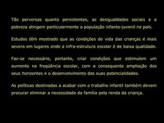 Tão perversas quanto persistentes, as desigualdades sociais e a pobreza atingem particularmente a população infanto-juvenil no país. Estudos têm mostrado que as condições de vida das crianças é mais severa em lugares onde a infra-estrutura escolar é de baixa qualidade.  Faz-se necessário, portanto, criar condições que estimulem um aumento na freqüência escolar, com a consequente ampliação dos seus horizontes e o desenvolvimento das suas potencialidades.  As políticas destinadas a acabar com o trabalho infantil também devem procurar eliminar a necessidade da família pela renda da criança.  