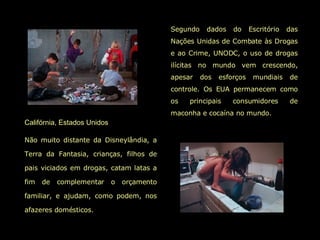 Califórnia, Estados Unidos   Não muito distante da Disneylândia, a Terra da Fantasia, crianças, filhos de pais viciados em drogas, catam latas a fim de complementar o orçamento familiar, e ajudam, como podem, nos afazeres domésticos.   Segundo dados do Escritório das Nações Unidas de Combate às Drogas e ao Crime, UNODC, o uso de drogas ilícitas no mundo vem crescendo, apesar dos esforços mundiais de controle. Os EUA permanecem como os principais consumidores de maconha e cocaína no mundo.  