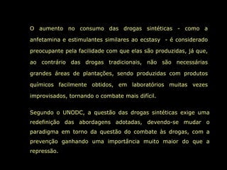 O aumento no consumo das drogas sintéticas - como a anfetamina e estimulantes similares ao ecstasy  - é considerado preocupante pela facilidade com que elas são produzidas, já que, ao contrário das drogas tradicionais, não são necessárias grandes áreas de plantações, sendo produzidas com produtos químicos facilmente obtidos, em laboratórios muitas vezes improvisados, tornando o combate mais difícil. Segundo o UNODC, a questão das drogas sintéticas exige uma redefinição das abordagens adotadas, devendo-se mudar o paradigma em torno da questão do combate às drogas, com a prevenção ganhando uma importância muito maior do que a repressão.  
