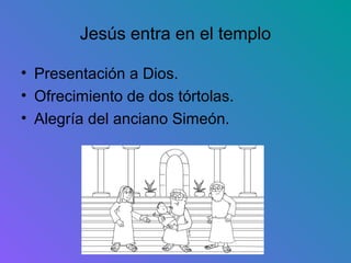 Jesús entra en el templo

• Presentación a Dios.
• Ofrecimiento de dos tórtolas.
• Alegría del anciano Simeón.
 