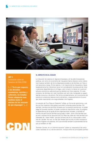 1     EL IMPACTO DE LA CRISIS EN LOS NIÑOS




                                        EL IMPACTO EN EL HOGAR
     ART 4
     Convención sobre los               La reducción de salarios en algunas empresas y en las administraciones
                                        públicas, así como el incremento de impuestos (tanto directos como indirec-
     Derechos del Niño (CDN)            tos) impacta también de forma desproporcionada en las familias con hijos o
                                        con personas a cargo. Ni los salarios, ni la mayoría de los impuestos y tasas
     […] “En lo que respecta            (especialmente los indirectos) tienen en consideración la presencia de niños
     a los derechos                     o personas dependientes en el hogar, y por lo tanto no tienen en cuenta el
                                        esfuerzo económico adicional que los adultos con hijos soportan. En este
     económicos, sociales y             contexto, las familias con más miembros ven aún más menguada su capaci-
     culturales, los Estados            dad de consumo o de ahorro. De forma complementaria, los incrementos de
     Partes adoptarán esas              precios en productos básicos como alimentos, y especialmente en la ener-
     medidas hasta el                   gía, están suponiendo una carga añadida a los hogares.

     máximo de los recursos             Un estudio de Cruz Roja en Cataluña16 refleja, en forma de testimonios, cuá-
     de que dispongan” […]              les son los impactos más graves que están sufriendo estas familias. Por
                                        ejemplo: cambios de domicilio forzados por la situación económica, no poder
                                        pagar el comedor escolar, no poder comprar la ropa de los niños, la progresi-
                                        va dependencia de la ayuda de las organizaciones sociales, y también el
                                        cambio de perfil de las familias que acuden a ellas. Junto a las familias que
                                        ya eran usuarias de los servicios de Cruz Roja hay cada vez más familias con-
                                        sideradas de “clase media” que por primera vez en su vida acuden a este
                                        tipo de ayudas. Aun así, no hay que olvidar que la crisis no sólo incorpora a
                                        nuevos hogares a la pobreza, sino que ahonda también la precariedad de los




CDN
                                        que ya estaban en ella.

                                        También Cáritas, en un informe reciente17 sobre su respuesta a las solici-
                                        tudes recibidas en su red de atención, incluye entre los principales perfiles




12                                                                         LA INFANCIA EN ESPAÑA 2012-2013 l UNICEF
 