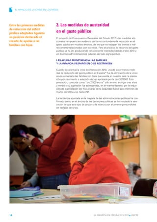 1    EL IMPACTO DE LA CRISIS EN LOS NIÑOS




Entre las primeras medidas             3. Las medidas de austeridad
de reducción del déficit
público adoptadas figuraba             en el gasto público
en posición destacada el               El proyecto de Presupuestos Generales del Estado 2012 y las medidas adi-
recorte de ayudas a las                cionales han puesto en evidencia de forma contundente la reducción en el
familias con hijos.                    gasto público en muchos ámbitos, de los que no escapan los directa o indi-
                                       rectamente relacionados con los niños. Pero el proceso de recortes del gasto
                                       público se ha ido produciendo con creciente intensidad desde el año 2010 y
                                       en distintas administraciones públicas de todo signo político.

                                       LAS AYUDAS MONETARIAS A LAS FAMILIAS
                                       Y LA INFANCIA DESPARECEN O SE RESTRINGEN

                                       Cuando se acentuó la crisis económica en 2010, una de las primeras medi-
                                       das de reducción del gasto público en España18 fue la eliminación de la única
                                       ayuda universal a las familias con hijos que existía en nuestro país: la presta-
                                       ción por nacimiento o adopción de hijo aprobada por la Ley 35/2007 Esta
                                                                                                             .
                                       prestación, conocida como “los 2.500 euros” sólo estuvo en vigor tres años
                                       y medio y su supresión fue acompañada, en el mismo decreto, por la reduc-
                                       ción de la prestación por hijo a cargo de la Seguridad Social para menores de
                                       3 años de 500 euros hasta 291.

                                       La tendencia apuntada en la mayoría de las administraciones públicas ha con-
                                       firmado cómo en el ámbito de las decisiones políticas se ha instalado la sen-
                                       sación de que este tipo de ayudas a la infancia son altamente prescindibles
                                       en tiempos de crisis.




14                                                                         LA INFANCIA EN ESPAÑA 2012-2013 l UNICEF
 