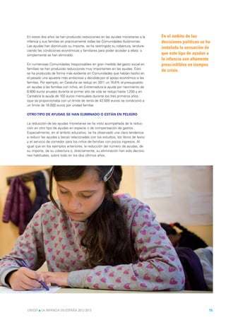 En estos dos años se han producido reducciones en las ayudas monetarias a la      En el ámbito de las
infancia y sus familias en prácticamente todas las Comunidades Autónomas.         decisiones políticas se ha
Las ayudas han disminuido su importe, se ha restringido su cobertura, (endure-
                                                                                  instalado la sensación de
ciendo las condiciones económicas y familiares para poder acceder a ellas), o
simplemente se han eliminado.                                                     que este tipo de ayudas a
                                                                                  la infancia son altamente
En numerosas Comunidades (responsables en gran medida del gasto social en         prescindibles en tiempos
familias) se han producido reducciones muy importantes en las ayudas. Esto
                                                                                  de crisis.
se ha producido de forma más evidente en Comunidades que habían hecho en
el pasado una apuesta más ambiciosa y decidida por el apoyo económico a las
familias. Por ejemplo, en Cataluña se redujo en 2011 un 74,6% el presupuesto
en ayudas a las familias con niños, en Extremadura la ayuda por nacimiento de
6.600 euros anuales durante el primer año de vida se redujo hasta 1.200 y en
Cantabria la ayuda de 100 euros mensuales durante los tres primeros años
(que se proporcionaba con un límite de renta de 42.000 euros) se condicionó a
un límite de 18.000 euros por unidad familiar.

OTRO TIPO DE AYUDAS SE HAN ELIMINADO O ESTÁN EN PELIGRO

La reducción de las ayudas monetarias se ha visto acompañada de la reduc-
ción en otro tipo de ayudas en especie o de compensación de gastos.
Especialmente, en el ámbito educativo, se ha observado una clara tendencia
a reducir las ayudas y becas relacionadas con los estudios, los libros de texto
y el servicio de comedor para los niños de familias con pocos ingresos. Al
igual que en los ejemplos anteriores, la reducción del número de ayudas, de
su importe, de su cobertura o, directamente, su eliminación han sido decisio-
nes habituales, sobre todo en los dos últimos años.




UNICEF l LA INFANCIA EN ESPAÑA 2012-2013                                                                   15
 