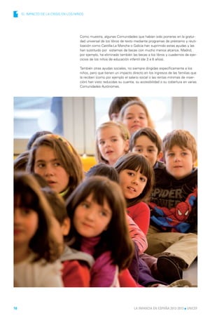 1   EL IMPACTO DE LA CRISIS EN LOS NIÑOS




                                       Como muestra, algunas Comunidades que habían sido pioneras en la gratui-
                                       dad universal de los libros de texto mediante programas de préstamo y reuti-
                                       lización como Castilla-La Mancha o Galicia han suprimido estas ayudas y las
                                       han sustituido por sistemas de becas con mucho menos alcance. Madrid,
                                       por ejemplo, ha eliminado también las becas a los libros y cuadernos de ejer-
                                       cicios de los niños de educación infantil (de 3 a 6 años).

                                       También otras ayudas sociales, no siempre dirigidas específicamente a los
                                       niños, pero que tienen un impacto directo en los ingresos de las familias que
                                       la reciben (como por ejemplo el salario social o las rentas mínimas de inser-
                                       ción) han visto reducidas su cuantía, su accesibilidad o su cobertura en varias
                                       Comunidades Autónomas.




16                                                                         LA INFANCIA EN ESPAÑA 2012-2013 l UNICEF
 