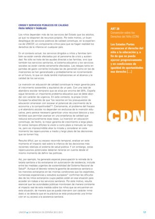 CRISIS Y SERVICIOS PÚBLICOS DE CALIDAD
PARA NIÑOS Y FAMILIAS                                                          ART 28
                                                                               Convención sobre los
Los niños dependen más de los servicios del Estado que los adultos,
ya que no disponen de recursos propios. Por este motivo, un buen               Derechos del Niño (CDN)
despliegue de servicios públicos de calidad constituye, en la experien-
cia de UNICEF, un componente crítico para que se hagan realidad los            Los Estados Partes
derechos de la infancia en cualquier país.
                                                                               reconocen el derecho del
En el contexto actual, los servicios dirigidos a niños y familias tam-         niño a la educación y, a
bién se están viendo afectados por el panorama de crisis y austeri-            fin de que se pueda
dad. No sólo se trata de las ayudas directas a las familias, sino que          ejercer progresivamente
también los servicios sanitarios, el sistema educativo y los servicios
                                                                               y en condiciones de
sociales se están viendo seriamente afectados. Las rebajas tanto en
partidas de gasto corriente (incluidas las de personal) como en las de         igualdad de oportunidades
inversiones se han generalizado y probablemente se incrementarán               ese derecho […]
en el futuro, lo que sin duda tendrá implicaciones en el alcance y la
calidad de los servicios.

La inversión en educación de calidad constituye la mejor garantía para
el crecimiento sostenible y equitativo de un país. Con una tasa de
abandono escolar temprano que se sitúa por encima del 28%, España
sigue teniendo un importante problema educativo que se debe abor-
dar con carácter de urgencia. En este contexto, la propia Unión
Europea ha advertido de que "los recortes en los presupuestos de
educación amenazan con socavar el potencial de crecimiento de la
economía y la competitividad"19. Ciertamente, el problema del fracaso
y el abandono escolar no dependen en exclusiva de la inversión edu-



                                                                               CDN
cativa, pero parece necesario garantizar unos recursos básicos y sos-
tenibles que permitan avanzar en una enseñanza de calidad que
reduzca estructuralmente esas tasas. La inversión en educación
constituye, de hecho, la mejor garantía de crecimiento a largo plazo.
En estos tiempos difíciles la visión a corto plazo a menudo se impo-
ne, pero es imprescindible alzar la mirada y considerar en este
momento las repercusiones a medio y largo plazo de las decisiones
que se tomen hoy.

Resulta difícil, por su escaso recorrido temporal, analizar en este
momento el impacto real sobre la infancia de las decisiones más
recientes relativas al sistema de salud pública. Y sin embargo, estas
repercusiones potenciales deberían tenerse en cuenta desde el
mismo momento de definir las políticas.

Así, por ejemplo, ha generado especial preocupación la retirada de la
tarjeta sanitaria a los extranjeros sin autorización de residencia, incluida
entre las medidas urgentes de sostenibilidad del Sistema Nacional de
Salud20. Aunque el decreto reitera la garantía de asistencia sanitaria a
los menores extranjeros en las mismas condiciones que los españoles,
numerosas experiencias y estudios europeos21 confirman las dificulta-
des de los niños extranjeros cuyos padres están en esa situación para
acceder sin trabas a los servicios sanitarios. Por este motivo, resulta
esencial que las autoridades públicas monitoreen de manera constante
el impacto real de esta medida sobre los niños que se encuentren en
esta situación, de manera que se pueda intervenir con carácter inme-
diato si se detecta que en la práctica se está produciendo una limita-
ción en su acceso a la asistencia sanitaria.




UNICEF l LA INFANCIA EN ESPAÑA 2012-2013                                                                   17
 