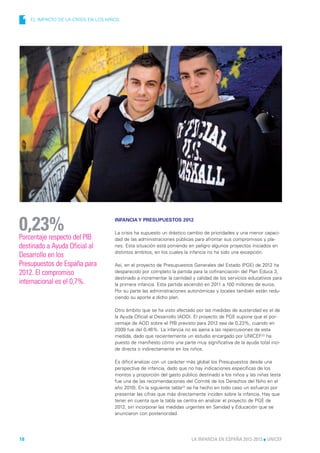 1   EL IMPACTO DE LA CRISIS EN LOS NIÑOS




0,23%
Porcentaje respecto del PIB
                                       INFANCIA Y PRESUPUESTOS 2012

                                       La crisis ha supuesto un drástico cambio de prioridades y una menor capaci-
                                       dad de las administraciones públicas para afrontar sus compromisos y pla-
destinado a Ayuda Oficial al           nes. Esta situación está poniendo en peligro algunos proyectos iniciados en
                                       distintos ámbitos, en los cuales la infancia no ha sido una excepción.
Desarrollo en los
Presupuestos de España para            Así, en el proyecto de Presupuestos Generales del Estado (PGE) de 2012 ha
2012. El compromiso                    desparecido por completo la partida para la cofinanciación del Plan Educa 3,
                                       destinado a incrementar la cantidad y calidad de los servicios educativos para
internacional es el 0,7%.              la primera infancia. Esta partida ascendió en 2011 a 100 millones de euros.
                                       Por su parte las administraciones autonómicas y locales también están redu-
                                       ciendo su aporte a dicho plan.

                                       Otro ámbito que se ha visto afectado por las medidas de austeridad es el de
                                       la Ayuda Oficial al Desarrollo (AOD). El proyecto de PGE supone que el por-
                                       centaje de AOD sobre el PIB previsto para 2012 sea de 0,23%, cuando en
                                       2009 fue del 0,46%. La infancia no es ajena a las repercusiones de esta
                                       medida, dado que recientemente un estudio encargado por UNICEF22 ha
                                       puesto de manifiesto cómo una parte muy significativa de la ayuda total inci-
                                       de directa o indirectamente en los niños.

                                       Es difícil analizar con un carácter más global los Presupuestos desde una
                                       perspectiva de infancia, dado que no hay indicaciones específicas de los
                                       montos y proporción del gasto público destinado a los niños y las niñas (esta
                                       fue una de las recomendaciones del Comité de los Derechos del Niño en el
                                       año 2010). En la siguiente tabla23 se ha hecho en todo caso un esfuerzo por
                                       presentar las cifras que más directamente inciden sobre la infancia. Hay que
                                       tener en cuenta que la tabla se centra en analizar el proyecto de PGE de
                                       2012, sin incorporar las medidas urgentes en Sanidad y Educación que se
                                       anunciaron con posterioridad.




18                                                                        LA INFANCIA EN ESPAÑA 2012-2013 l UNICEF
 