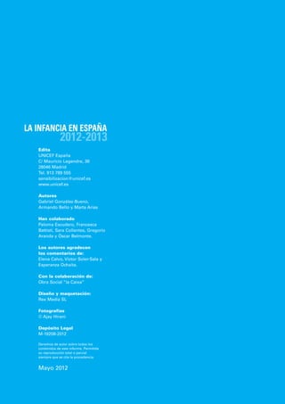 LA INFANCIA EN ESPAÑA
                2012-2013
   Edita
   UNICEF España
   C/ Mauricio Legendre, 36
   28046 Madrid
   Tel. 913 789 555
   sensibilizacion@unicef.es
   www.unicef.es

   Autores
   Gabriel González-Bueno,
   Armando Bello y Marta Arias

   Han colaborado
   Paloma Escudero, Francesca
   Battisti, Sara Collantes, Gregorio
   Aranda y Óscar Belmonte.

   Los autores agradecen
   los comentarios de:
   Elena Calvo, Víctor Soler-Sala y
   Esperanza Ochaíta.

   Con la colaboración de:
   Obra Social “la Caixa”

   Diseño y maquetación:
   Rex Media SL

   Fotografías
   © Ajay Hirani

   Depósito Legal
   M-19208-2012

   Derechos de autor sobre todos los
   contenidos de este informe. Permitida
   su reproducción total o parcial
   siempre que se cite la procedencia.


   Mayo 2012
 