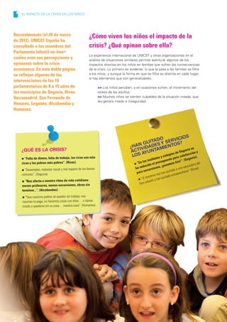 1   EL IMPACTO DE LA CRISIS EN LOS NIÑOS




Recientemente (el 20 de marzo                            ¿Cómo viven los niños el impacto de la
de 2012), UNICEF España ha
consultado a los miembros del                            crisis? ¿Qué opinan sobre ella?
Parlamento Infantil on-line24
                                                         La experiencia internacional de UNICEF y otras organizaciones en el
cuáles eran sus percepciones y                           análisis de situaciones similares permite aventurar algunos de los
opiniones sobre la crisis                                impactos directos en los niños en familias que sufren las consecuencias
económica. En esta doble página                          de la crisis. Lo primero es evidente: lo que le pasa a las familias se filtra
se reflejan algunas de las                               a los niños, y aunque la forma en que se filtra es distinta en cada hogar,
                                                         sí hay elementos que son generalizables:
intervenciones de los 19
parlamentarios de 8 a 15 años de                                 >> Los niños perciben, y en ocasiones sufren, el incremento del
los municipios de Segovia, Rivas                                 stress de los adultos.
Vaciamadrid, San Fernando de                                     >> Muchos niños se sienten culpables de la situación creada, que
                                                                 les genera miedo e inseguridad.
Henares, Leganés, Alcobendas y
Humanes.




                                                                                                                       S
                                                                                                    O            ICIO
                                                                                              ITAD Y SERVS?
                                                                                         N QU     S            O
                                                                                     ¿HA IVIDADE MIENT                     se
     ¿QUÉ ES LA CRISIS?                                                                 T
                                                                                      AC AYUN   TA                   govia
                                                                                                            ios de Se acción y
                                                                                      LOS        tos y
                                                                                                       coleg ara calef
                                                                                                                          ovia)
                                                                                                                               .
     l “Falta de dinero, falta de trabajo, los ricos son más                                               u  p
                                                                                                    instit      supu
                                                                                                                      esto
                                                                                                                               ío!”.
                                                                                                                                     (Seg
     ricos y los pobres más pobres”. (Rivas).                                           l “E
                                                                                             n los       el pre asamos fr                         l
                                                                                               ducid
                                                                                                      o                                     ora de
                                                                                         ha re cursiones
                                                                                                                , ¡p                  ducad s).
     l “Desempleo, malestar social y mal reparto de los bienes                                                                  una e          a
                                                                                                ex                      itado
                                                                                                                              a          ” (Riv
                                                                                          para                     an qu          olares
     comunes”. (Segovia).                                                                               ros  nos h do extraesc
                                                                                                 nosot han quita
                                                                                           l “A        til y
     l “Nos afecta a nuestro ritmo de vida cotidiana:                                              fan
                                                                                            foro in
     menos profesores, menos excursiones, obras sin
     terminar...”. (Alcobendas).
     l “Que nuestros padres se quedan sin trabajo, nos
     recortan la paga, no hacemos cosas con ellos… o tienen
     miedo a quedarse sin su casa… nuestra casa”. (Humanes).




20                                                                                       LA INFANCIA EN ESPAÑA 2012-2013 l UNICEF
 