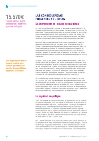 1   EL IMPACTO DE LA CRISIS EN LOS NIÑOS




                                       LAS CONSECUENCIAS
15.570€
“Deuda pública” que le
                                       PRESENTES Y FUTURAS
corresponde a cada niño                Se incrementa la “deuda de los niños”
que nace en España.
                                       En 1999 Shridath Ramphal27 escribía, en la publicación anual de UNICEF El
                                       Progreso de las Naciones, un texto titulado “La deuda tiene cara de niño” En.
                                       él afirmaba: “Durante casi dos decenios, la crisis de la deuda ha tenido unas
                                       repercusiones devastadoras sobre algunos de los países más pobres del
                                       mundo, al frenar su crecimiento económico y desviar recursos que debían
                                       haberse utilizado para la salud, la educación y otros servicios esenciales.
                                                                                                                 ”

                                       Aunque el texto estaba referido al impacto de la deuda que los países en
                                       desarrollo habían contraído con los países ricos, el panorama actual en
                                       Europa y especialmente en España puede verse reflejado en este texto. La
                                       crisis financiera y de la deuda de los Estados está teniendo el efecto de
                                       estrangular el crecimiento económico y provocar la reducción de fondos
                                       públicos y privados en sectores clave (el educativo, el sanitario y el social)
                                       con el consiguiente impacto para todos, pero especialmente para los niños y
                                       sus familias.

Una mayor equidad es un                Lo niños y niñas no son ajenos a las emisiones de Deuda del Estado ni al
                                       tipo de interés que se paga por ella. Mucha de esta deuda contraída a altos
tema de justicia, pero
                                       intereses (especialmente la deuda a más largo plazo) repercutirá como parte
también de estabilidad                 de una “hipoteca social” que los adultos vamos trasladando a nuestros pro-
social y de capacidad de               pios hijos o nietos e incluso a generaciones posteriores. Pero tampoco los
desarrollo económico.                  inversores son ajenos a los niños, las inversiones a largo plazo tienen en
                                       cuenta la evolución demográfica, educativa y social de un país, el nivel de
                                       formación de sus jóvenes y su capacidad productiva e innovadora.

                                       Un niño en España nace actualmente con una “deuda pública”28 de unos
                                       15.570 euros, y la crisis está aumentando la carga financiera que los niños
                                       actuales tendrán que acarrear en el futuro; posiblemente sin haber disfrutado
                                       de los mismos niveles de inversión en educación, salud y equidad que la
                                       anterior generación. Esto, junto con la notable reducción de la capacidad de
                                       ahorro de los hogares y el altísimo paro juvenil, enfrenta a niños y adolescen-
                                       tes a un panorama muy poco esperanzador en este momento.



                                       La equidad en peligro
                                       Junto con la bajada de los ingresos medios de la población, uno de los efec-
                                       tos de más calado de la crisis está siendo el crecimiento de la inequidad, de
                                       la distancia entre los más ricos y los más pobres. Una mayor equidad es un
                                       tema de justicia, pero también de estabilidad social y de capacidad de
                                       desarrollo económico. En España la inequidad general, medida según el
                                       número de veces que los ingresos medios del 20% de la población más rica
                                       supera a los del 20% de la población más pobre, ha aumentado de 5,3 veces
                                       en 2007 al 6,9 en 2011. Este fuerte incremento contrasta con el de la media
                                       de la UE (de 4,9 en 2007 a 5,0 en 2010).

                                       Para UNICEF la equidad en la infancia es un tema clave para el desarrollo de
                                       los derechos de los niños. Incrementar los esfuerzos para proteger a los que
                                       corren mayor riesgo de quedarse atrás es ahora más necesario que nunca
                                       (aunque también más difícil). Las decisiones de austeridad presupuestaria
                                       tienen poco margen de maniobra, pero no dejan de ser elecciones políticas




22                                                                         LA INFANCIA EN ESPAÑA 2012-2013 l UNICEF
 