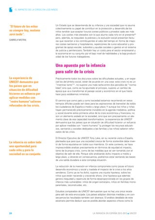 1   EL IMPACTO DE LA CRISIS EN LOS NIÑOS




                                       Un Estado que se desentienda de su infancia y una sociedad que no asuma
“El futuro de los niños
                                       colectivamente su papel de contribuir en la protección y desarrollo de los
es siempre hoy, mañana                 niños tendrán que aceptar futuros costes públicos y privados cada vez más
será tarde”.                           altos. Los costes más elevados son lo que asume cada niño en el presente30
                                       pero, además, la inequidad, la pobreza y la exclusión social presentan factu-
GABRIELA MISTRAL                       ras que revierten a los contribuyentes al cabo del tiempo en forma de mayo-
                                       res costes sanitarios y hospitalarios, repeticiones de curso educativo y pro-
                                       gramas de apoyo escolar, subsidios y ayudas sociales o gastos en el sistema
                                       de justicia y penitenciario. También hay un costo para el sector empresarial y
                                       la economía en su conjunto por el bajo nivel de habilidades y la baja producti-
                                       vidad de los futuros trabajadores.



                                       Una apuesta por la infancia
                                       para salir de la crisis
La experiencia de                      Prácticamente todos los discursos sobre las dificultades actuales, y en espe-
UNICEF demuestra que                   cial los del ámbito social, están de acuerdo en una cosa: esta crisis no es un
                                       “mientras tanto”31, no supone una mala racha entre dos periodos de “norma-
los países que en
                                       lidad” sino que, como se ha apuntado al principio, supone un cambio de
                                             ,
situación de dificultad                época que va a transformar el paisaje social y económico en el que hasta
hicieron un esfuerzo por               hace poco estábamos inmersos.
aplicar medidas con
                                       El camino que como país y como sociedad estamos recorriendo en estos
“rostro humano”salieron
                                       tiempos difíciles puede ser clave para las aspiraciones de bienestar de todos
reforzados de las crisis.              los ciudadanos de España a medio y largo plazo. Y aunque los niños y niñas
                                       hayan permanecido prácticamente invisibles en la agenda mediática, política
                                       y social durante estos primeros años de la crisis económica y financiera, no
                                       son un elemento aislado en la sociedad, sino que son precisamente un ele-
                                       mento clave de esa capacidad transformadora. La experiencia de UNICEF
                                       demuestra que los países que en situación de dificultad hicieron un esfuerzo
                                       por aplicar medidas con “rostro humano” (y proteger los recursos educati-
                                       vos, sanitarios y sociales dedicados a las familias y los niños) salieron refor-
                                       zados de las crisis.

                                       El Director Ejecutivo de UNICEF Tony Lake, en su reciente visita a España,
                                                                         ,
                                       planteaba que para que una sociedad crezca de forma sostenible debe inver-
La infancia es sobre todo
                                       tir de forma equitativa en todos sus miembros. En este contexto, se hace
una oportunidad para                   imprescindible analizar precisamente en términos de equidad el impacto,
cada niño y para la                    tanto de la propia crisis, como de las medidas que se van tomando con el
sociedad en su conjunto.               objetivo de salir de ella. Porque sólo analizando dicho impacto a medio y
                                       largo plazo, y obrando en consecuencia, podremos estar sentando las bases
                                       de una salida duradera a esta compleja situación.

                                       La reducción de la inversión en infancia compromete como pocas el futuro
                                       desarrollo económico y social y traslada el impacto de la crisis a los años
                                       venideros. Como ya se ha dicho, supone una injusta hipoteca, sobre los
                                       niños que están naciendo y creciendo ahora. Una hipoteca que además
                                       genera inequidad y repercute de forma desproporcionada en los grupos de
                                       infancia más vulnerables: niños de origen extranjero, niños en familias mono-
                                       parentales, reconstruidas, etc.

                                       Estudios comparados de UNICEF demuestran que no hay una única receta
                                       para salir de esta encrucijada. Los países adoptan distintas medidas y en con-
                                       secuencia los resultados también son diversos. El análisis detallado de este
                                       escenario permite deducir que es posible abordar aspectos críticos como la




24                                                                          LA INFANCIA EN ESPAÑA 2012-2013 l UNICEF
 
