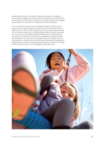 pobreza infantil incluso en el reducido margen presupuestario que depara el
actual contexto. Proteger a la infancia en estas circunstancias no es sólo la medi-
da correcta en términos éticos o de justicia. Es también la apuesta más inteligen-
te para impulsar el crecimiento y el desarrollo con carácter sostenible.

En un momento en el que nos vemos abocados a repensar muchas cosas, la
urgencia de las medidas a adoptar o la presión de los mercados financieros no
debería anular la visión a medio y largo plazo de que tipo de sociedad queremos
ser. La infancia es sobre todo una oportunidad para cada niño y para la sociedad
en su conjunto. En este periodo de difíciles decisiones en el ámbito político y
económico, pero también en el doméstico y empresarial, no podemos perder
esa perspectiva. A los niños hay que protegerlos ahora, pero también son acto-
res sociales por sí mismos, con un enorme potencial de cambio y de esperanza.
Quizás sea este el mejor momento para apostar por ellos y afrontar una “recupe-
ración con rostro humano”32 como estrategia de salida de la crisis.




UNICEF l LA INFANCIA EN ESPAÑA 2012-2013                                              25
 