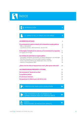 i      ÍNDICE



                    0     INTRODUCCIÓN                                                             5




                    1    EL IMPACTO DE LA CRISIS EN LOS NIÑOS                                      6


                LOS IMPACTOS ACTUALES                                                              8

                El crecimiento de la pobreza infantil y de la demanda de ayudas públicas           8
                - Más, y más pobres                                                                8
                - La pobreza ya tiene, definitivamente, cara de niño                               9

                El desempleo, la bajada de los salarios y el incremento de los impuestos          11
                -El impacto en el hogar                                                           12

                Las medidas de austeridad en el gasto publico                                     14
                - Las ayudas monetarias a las familias y la infancia desparecen o se restringen   14
                - Otro tipo de ayudas se han eliminado o están en peligro                         15
                - Crisis y servicios públicos de calidad para niños y familias                    17
                - Infancia y Presupuestos 2012                                                    18

                ¿Cómo viven los niños el impacto de la crisis? ¿Qué opinan sobre ella?            20


                LAS CONSECUENCIAS PRESENTES Y FUTURAS                                             22

                Se incrementa la “deuda de los niños”                                             22
                La equidad en peligro                                                             22
                El coste de no intervenir                                                         23
                Un apuesta por la infancia para salir de la crisis                                24




                   2      PROPUESTAS PARA ESTA LEGISLATURA                                        26




                    3    UNA FOTOGRAFÍA DE LA INFANCIA EN
                         ESPAÑA TOMADA POR LOS PROPIOS NIÑOS
                                                                                                  28




                   4     ANEXO:
                         INDICADORES DE BIENESTAR INFANTIL
                                                                                                  35




UNICEF l LA INFANCIA EN ESPAÑA 2012-2013                                                               3
 