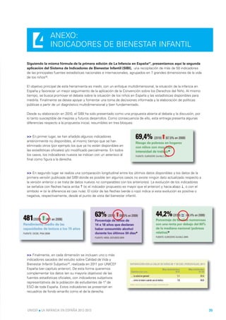 4          ANEXO:
                INDICADORES DE BIENESTAR INFANTIL

Siguiendo la misma fórmula de la primera edición de La Infancia en España37, presentamos aquí la segunda
aplicación del Sistema de Indicadores de Bienestar Infantil (SIBI), una recopilación de más de 50 indicadores
de las principales fuentes estadísticas nacionales e internacionales, agrupados en 7 grandes dimensiones de la vida
de los niños38.

El objetivo principal de esta herramienta es medir, con un enfoque multidimensional, la situación de la infancia en
España y favorecer un mejor seguimiento de la aplicación de la Convención sobre los Derechos del Niño. Al mismo
tiempo, se busca promover el debate sobre la situación de los niños en España y las estadísticas disponibles para
medirla. Finalmente se desea apoyar y fomentar una toma de decisiones informada y la elaboración de políticas
públicas a partir de un diagnóstico multidimensional y bien fundamentado.

Desde su elaboración en 2010, el SIBI ha sido presentado como una propuesta abierta al debate y la discusión, por
lo tanto susceptible de mejoras y futuros desarrollos. Como consecuencia de ello, esta entrega presenta algunas
diferencias respecto a la propuesta inicial, resumibles en tres bloques:



>> En primer lugar, se han añadido algunos indicadores
anteriormente no disponibles, al mismo tiempo que se han
eliminado otros (por ejemplo los que ya no están disponibles en
las estadísticas oficiales) y/o modificado parcialmente. En todos
los casos, los indicadores nuevos se indican con un asterisco al
final como figura a la derecha.



>> En segundo lugar se realiza una comparación longitudinal entre los últimos datos disponibles y los datos de la
primera versión publicada del SIBI donde es posible (en algunos casos no existe ningún dato actualizado respecto a
la versión anterior o se trata de datos nuevos no comparables con los anteriores). La evolución de los indicadores
se señaliza con flechas hacia arriba ↑ (si el indicador propuesto es mayor que el anterior) y hacia abajo ↓, o con el
símbolo ≃ (si la diferencia es casi nula). El color de las flechas (verde o rojo) indica si esta evolución es positiva o
negativa, respectivamente, desde el punto de vista del bienestar infantil.




>> Finalmente, en cada dimensión se incluyen uno o más
indicadores sacados del estudio sobre Calidad de Vida y
Bienestar Infantil Subjetivo39, realizada en 2011 por UNICEF
España (ver capítulo anterior). De esta forma queremos
complementar los datos (en su mayoría objetivos) de las
fuentes estadísticas oficiales, con indicadores subjetivos
representativos de la población de estudiantes de 1º de
ESO de toda España. Estos indicadores se presentan en
recuadros de fondo amarillo como el de la derecha.




UNICEF l LA INFANCIA EN ESPAÑA 2012-2013                                                                                   35
 