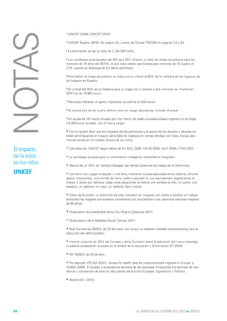 NOTAS          1



               2



               3
                    UNICEF (2009), UNICEF (2010).

                    UNICEF España (2010). Ver página 22, y texto de Cáritas FOESSA en páginas 24 y 25.

                    La estimación es de un total de 2.184.000 niños.

               4 Los resultados provisionales del INE para 2011 ofrecen un dato de riesgo de pobreza para los

               menores de 16 años del 26,5%, lo que hace prever que la tasa para menores de 18 supere el
               27% cuando se disponga de los datos definitivos.

               5
                 Para definir el riesgo de pobreza se utiliza como umbral el 60% de la mediana de los ingresos de
               los hogares en España.

               6 El umbral del 40% de la mediana para un hogar con 2 adultos y dos menores de 14 años en

               2010 fue de 10.983 euros.

               7    Para este indicador un gasto imprevisto se estima en 630 euros.

               8
                    Al menos tres de los cuatro últimos años en riesgo de pobreza, incluido el actual.

               9 Un ayuda de 291 euros anuales por hijo menor de edad vinculada a bajos ingresos en el hogar

               (13.083 euros anuales con 2 hijos a cargo).

               10 Eso no quiere decir que los ingresos de las pensiones y el apoyo de los abuelos y abuelas no

               estén amortiguando el impacto de la falta de ingresos en ciertas familias con hijos, incluso asu-
               miendo tareas en el cuidado directo de los niños.


El impacto     11
                    Calculado por UNICEF según datos de EU SILC 2009, HILDA 2009, SLID 2009 y PSID 2007.

de la crisis   12
                    La estrategia europea para un crecimiento inteligente, sostenible e integrador.

en los niños   13   Menos de un 20% de tiempo trabajado del tiempo potencial de trabajo en el último año.

UNICEF         14
                  Los ítems son: pagar el alquiler o una letra; mantener la casa adecuadamente caliente; afrontar
               gastos imprevistos; una comida de carne, pollo o pescado (o sus equivalentes vegetarianos) al
               menos 3 veces por semana; pagar unas vacaciones al menos una semana al año; un coche; una
               lavadora; un televisor en color; un teléfono (fijo o móvil).

               15
                  Datos de Eurostat. La definición de este indicador es: Hogares con todos lo adultos sin trabajo
               (excluidos los hogares compuestos únicamente por estudiantes o por personas inactivas mayores
               de 65 años).

               16   Observatori de Vulerabilitat de la Creu Roja a Catalunya (2011)

               17   Observatorio de la Realidad Social, Cáritas (2011)

               18 Real Decreto-ley 8/2010, de 20 de mayo, por el que se adoptan medidas extraordinarias para la

               reducción del déficit público.

               19 Informe conjunto de 2012 del Consejo y de la Comisión sobre la aplicación del marco estratégi-

               co para la cooperación europea en el ámbito de la educación y la formación (ET 2020).

               20   RD 16/2012 de 20 de abril.

               21
                  Por ejemplo: PICUM (2007). Access to health care for undocumented migrants in Europe y
               HUMA (2009). El acceso a la asistencia sanitaria de las personas inmigrantes sin permiso de resi-
               dencia y solicitantes de asilo en diez países de la Unión Europea. Legislación y Práctica.

               22
                    Alonso (dir.) (2012).




44                                                                       LA INFANCIA EN ESPAÑA 2012-2013 l UNICEF
 
