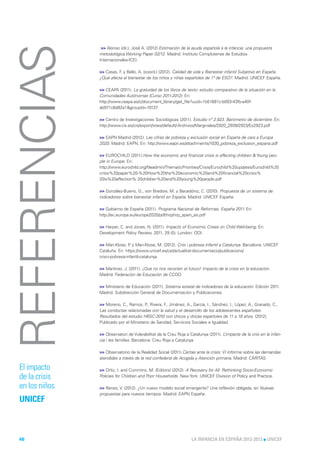 REFERENCIAS     >> Alonso (dir.), José A. (2012) Estimación de la ayuda española a la infancia: una propuesta
               metodológica Working Paper 02/12. Madrid: Instituto Complutense de Estudios
               Internacionales-ICEI.

               >> Casas, F y Bello, A. (coord.) (2012). Calidad de vida y Bienestar infantil Subjetivo en España.
                          .
               ¿Qué afecta al bienestar de los niños y niñas españoles de 1ª de ESO?. Madrid: UNICEF España.

               >> CEAPA (2011). La gratuidad de los libros de texto: estudio comparativo de la situación en la
               Comunidades Autónomas (Curso 2011-2012). En:
               http://www.ceapa.es/c/document_library/get_file?uuid=1b51681c-b003-43fb-a40f-
               ab971c6d82a1&groupId=10137

               >> Centro de Investigaciones Sociológicas (2011). Estudio nº 2.923. Barómetro de diciembre. En:
               http://www.cis.es/cis/export/sites/default/-Archivos/Marginales/2920_2939/2923/Es2923.pdf

               >> EAPN Madrid (2012). Las cifras de pobreza y exclusión social en España de cara a Europa
               2020. Madrid: EAPN. En: http://www.eapn.es/attachments/1030_pobreza_exclusion_espana.pdf

               >> EUROCHILD (2011).How the economic and financial crisis is affecting children & Young peo-
               ple in Europe. En:
               http://www.eurochild.org/fileadmin/ThematicPriorities/Crisis/Eurochild%20updates/Eurochild%20
               crisis%20paper%20-%20How%20the%20economic%20and%20financial%20crisis%
               20is%20affection% 20children%20and%20young%20people.pdf

               >> González-Bueno, G., von Bredow, M. y Becedóniz, C. (2010). Propuesta de un sistema de
               indicadores sobre bienestar infantil en España. Madrid: UNICEF España.

               >> Gobierno de España (2011). Programa Nacional de Reformas. España 2011. En:
               http://ec.europa.eu/europe2020/pdf/nrp/nrp_spain_es.pdf

               >> Harper, C. and Jones, N. (2011). Impacts of Economic Crises on Child Well-being. En:
               Development Policy Review, 2011, 29 (5). London: ODI.

               >> Mari-Klose, P y Mari-Klose, M. (2012). Crisi i pobresa infantil a Catalunya. Barcelona: UNICEF
                                 .
               Cataluña. En: https://www.unicef.es/cat/actualitat-documentacio/publicacions/
               crisi-i-pobresa-infantil-catalunya

               >> Martínez, J. (2011). ¡Que no nos recorten el futuro! Impacto de la crisis en la educación.
               Madrid: Federación de Educación de CCOO.

               >> Ministerio de Educación (2011). Sistema estatal de indicadores de la educación. Edición 2011.
               Madrid: Subdirección General de Documentación y Publicaciones.

               >> Moreno, C., Ramos, P Rivera, F Jiménez, A., García, I., Sánchez, I., López, A., Granado, C.,
                                        .,        .,
               Las conductas relacionadas con la salud y el desarrollo de los adolescentes españoles.
               Resultados del estudio HBSC-2010 con chicos y chicas españoles de 11 a 18 años. (2012).
               Publicado por el Ministerio de Sanidad, Servicios Sociales e Igualdad.

               >> Observatori de Vulerabilitat de la Creu Roja a Catalunya (2011). L’impacte de la crisi en la infan-
               cia i les famílies. Barcelona: Creu Roja a Catalunya

               >> Observatorio de la Realidad Social (2011).Cáritas ante la crisis: VI Informe sobre las demandas
               atendidas a través de la red confederal de Acogida y Atención primaria. Madrid: CÁRITAS

El impacto     >> Ortiz, I. and Cummins, M. (Editors) (2012). A Recovery for All: Rethinking Socio-Economic
de la crisis   Policies for Children and Poor Households. New York: UNICEF Division of Policy and Practice.

en los niños   >> Renes, V. (2012). ¿Un nuevo modelo social emergente? Una reflexión obligada, en Nuevas
               propuestas para nuevos tiempos. Madrid: EAPN España.
UNICEF



46                                                                LA INFANCIA EN ESPAÑA 2012-2013 l UNICEF
 