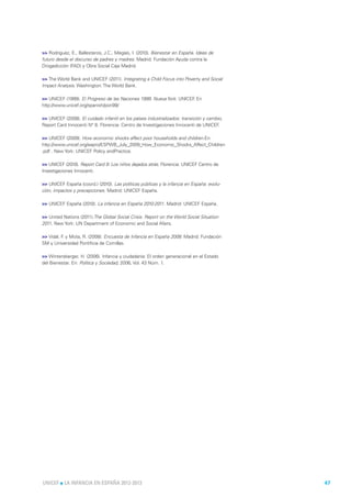 >> Rodríguez, E., Ballesteros, J.C., Megías, I. (2010). Bienestar en España. Ideas de
futuro desde el discurso de padres y madres. Madrid: Fundación Ayuda contra la
Drogadicción (FAD) y Obra Social Caja Madrid.

>> The World Bank and UNICEF (2011). Integrating a Child Focus into Poverty and Social
Impact Analysis. Washington: The World Bank.

>> UNICEF (1999). El Progreso de las Naciones 1999. Nueva York: UNICEF En
                                                                      .
http://www.unicef.org/spanish/pon99/

>> UNICEF (2008). El cuidado infantil en los países industrializados: transición y cambio,
Report Card Innocenti N° 8. Florencia: Centro de Investigaciones Innocenti de UNICEF    .

>> UNICEF (2009). How economic shocks affect poor households and children.En:
http://www.unicef.org/eapro/ESPWB_July_2009_How_Economic_Shocks_Affect_Children
.pdf . New York: UNICEF Policy andPractice.

>> UNICEF (2010). Report Card 9: Los niños dejados atrás. Florencia: UNICEF Centro de
Investigaciones Innocenti.

>> UNICEF España (coord.) (2010). Las políticas públicas y la infancia en España: evolu-
ción, impactos y precepciones. Madrid: UNICEF España.

>> UNICEF España (2010). La infancia en España 2010-2011. Madrid: UNICEF España.

>> United Nations (2011).The Global Social Crisis. Report on the World Social Situation
2011. New York: UN Department of Economic and Social Afairs.

>> Vidal, F y Mota, R. (2008). Encuesta de Infancia en España 2008. Madrid: Fundación
           .
SM y Universidad Pontificia de Comillas.

>> Wintersberger, H. (2006). Infancia y ciudadanía: El orden generacional en el Estado
del Bienestar. En: Política y Sociedad, 2006, Vol. 43 Núm. 1.




UNICEF l LA INFANCIA EN ESPAÑA 2012-2013                                                     47
 