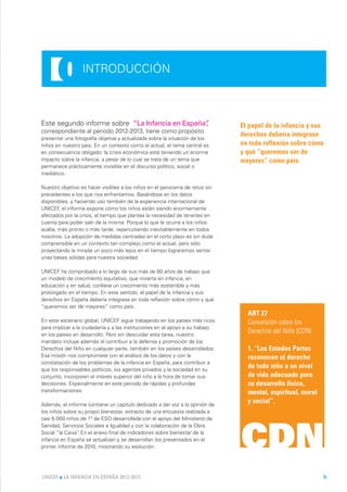0          INTRODUCCIÓN



Este segundo informe sobre “La Infancia en España”
                                                 ,                             El papel de la infancia y sus
correspondiente al periodo 2012-2013, tiene como propósito
                                                                               derechos debería integrase
presentar una fotografía objetiva y actualizada sobre la situación de los
niños en nuestro país. En un contexto como el actual, el tema central es       en toda reflexión sobre cómo
en consecuencia obligado: la crisis económica está teniendo un enorme          y qué “queremos ser de
impacto sobre la infancia, a pesar de lo cual se trata de un tema que          mayores” como país.
permanece prácticamente invisible en el discurso político, social o
mediático.

Nuestro objetivo es hacer visibles a los niños en el panorama de retos sin
precedentes a los que nos enfrentamos. Basándose en los datos
disponibles, y haciendo uso también de la experiencia internacional de
UNICEF el informe expone cómo los niños están siendo enormemente
       ,
afectados por la crisis, al tiempo que plantea la necesidad de tenerles en
cuenta para poder salir de la misma. Porque lo que le ocurre a los niños
acaba, más pronto o más tarde, repercutiendo inevitablemente en todos
nosotros. La adopción de medidas centradas en el corto plazo es sin duda
comprensible en un contexto tan complejo como el actual, pero sólo
proyectando la mirada un poco más lejos en el tiempo lograremos sentar
unas bases sólidas para nuestra sociedad.

UNICEF ha comprobado a lo largo de sus más de 60 años de trabajo que
un modelo de crecimiento equitativo, que invierta en infancia, en
educación y en salud, conlleva un crecimiento más sostenible y más
prolongado en el tiempo. En este sentido, el papel de la infancia y sus
derechos en España debería integrase en toda reflexión sobre cómo y qué
“queremos ser de mayores” como país.
                                                                                 ART 27
En este escenario global, UNICEF sigue trabajando en los países más ricos        Convención sobre los
para implicar a la ciudadanía y a las instituciones en el apoyo a su trabajo
en los países en desarrollo. Pero sin descuidar esta tarea, nuestro
                                                                                 Derechos del Niño (CDN)
mandato incluye además el contribuir a la defensa y promoción de los
Derechos del Niño en cualquier parte, también en los países desarrollados.       1. “Los Estados Partes
Esa misión nos compromete con el análisis de los datos y con la                  reconocen el derecho
constatación de los problemas de la infancia en España, para contribuir a
que los responsables políticos, los agentes privados y la sociedad en su
                                                                                 de todo niño a un nivel
conjunto, incorporen el interés superior del niño a la hora de tomar sus         de vida adecuado para
decisiones. Especialmente en este periodo de rápidas y profundas                 su desarrollo físico,
transformaciones.                                                                mental, espiritual, moral
Además, el informe contiene un capítulo dedicado a dar voz a la opinión de
                                                                                 y social”.
los niños sobre su propio bienestar, extracto de una encuesta realizada a
casi 6.000 niños de 1º de ESO desarrollada con el apoyo del Ministerio de




                                                                               CDN
Sanidad, Servicios Sociales e Igualdad y con la colaboración de la Obra
Social “la Caixa” En el anexo final de indicadores sobre bienestar de la
                .
infancia en España se actualizan y se desarrollan los presentados en el
primer informe de 2010, mostrando su evolución.




UNICEF l LA INFANCIA EN ESPAÑA 2012-2013                                                                       5
 