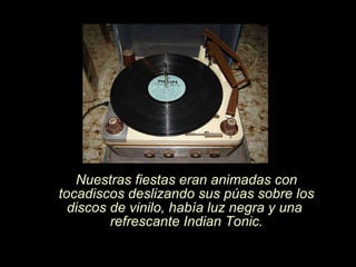Nuestras fiestas eran animadas con tocadiscos deslizando sus púas sobre los discos de vinilo, había luz negra y una  refrescante Indian Tonic. 