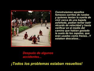 Construíamos aquellos famosos carritos de ruedas y quienes ten í an la suerte de vivir cerca de una bajada asfaltada, pod í an tentar batir récords de velocidad y hasta verificar en el medio del camino que hab í an gastado la suela de los zapatos, que eran usados como frenos...Y estaban descalzos... Despu é s de algunos accidentes...   ¡ Todos los problemas estaban resueltos! 