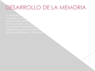 DESARROLLO DE LA MEMORIA
A medida que avanza el desarrollo cognoscitivo también hace el de la
memoria la habilidad para recordar mejora en gran medida hacia la
infancia intermedia , en parte porque la capacidad de memoria de los
niños aumenta y en parte , porque aprenden a utilizar diversos
mecanismos mnemotécnicos o estrategias de la información , la
memoria es como un sistema de archivo que opera a través de 3 pasos
básicos codificación ,almacenamiento y recuperación.
 