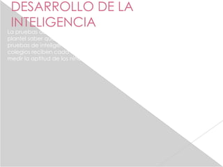 DESARROLLO DE LA
 INTELIGENCIA
La pruebas de logros evaluan el progresos de los niños y le permitenn al
plantel saber que tan buena es su enseñanza son diferentes de las
pruebas de inteligencia en grupo que los estudiantes de muchos
colegios reciben cada cierto muneros de años . Las cuales ayudan a
medir la aptitud de los niños o la inteligencia moral.
 