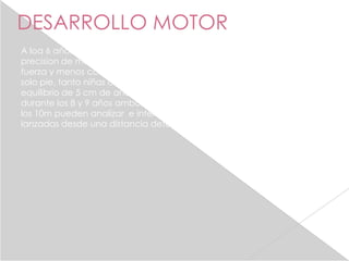 DESARROLLO MOTOR
A loa 6 años las niñas son superiores a las niños, en cuanto a la
precision de movimientos, y los niños en actividades que requiera de
fuerza y menos complejas, un año mas tarde puede balancearse en un
solo pie, tanto niñas como niños , pueden caminar en barras de
equilibrio de 5 cm de ancho realizan con precisión diferentes juegos ,
durante los 8 y 9 años ambos sexos participan en diferentes juegos , a
los 10m pueden analizar e interceptar las ruta pequeñas bolas
lanzadas desde una distancia determinada.
 