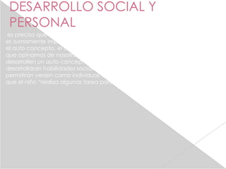DESARROLLO SOCIAL Y
 PERSONAL
es preciso que los niños desarrollen el auto concepto , y este proceso
es sumamente importante la ayuda de los padres , definamos primero
el auto concepto, el cual es el sentido de nosotros mismos es decir lo
que opinamos de nosotros. Así pues en la medida en la que los niños
desarrollen un auto concepto fuerte, duradero y positivo , los niños
desarrollaran habilidades sociales , físicas e internas tareas intelectuales
permitirán versen como individuos valiosos para la sociedad y es ideal
que el niño “realiza algunas tarea para desarrollar el auto concepto.
 
