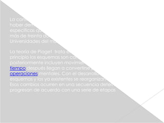 La contribución esencial de Piaget al conocimiento fue de
haber demostrado que el niño tiene maneras de pensar
específicas que lo diferencian del adulto. Jean Piaget obtuvo
más de treinta doctorados honoris causa de distintas
Universidades del mundo y numerosos premios.

La teoría de Piaget trata en primer lugar los esquemas. Al
principio los esquemas son comportamientos reflejos, pero
posteriormente incluyen movimientos voluntarios, hasta que
tiempo después llegan a convertirse principalmente en
operaciones mentales. Con el desarrollo surgen nuevos
esquemas y los ya existentes se reorganizan de diversos modos.
Esos cambios ocurren en una secuencia determinada y
progresan de acuerdo con una serie de etapas
 