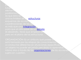 ESTRUCTURA: Son el conjunto de respuestas que tienen lugar
luego de que el sujeto de conocimiento ha adquirido ciertos
elementos del exterior. Así pues, el punto central de lo que
podríamos llamar la teoría de la fabricación de la inteligencia
es que ésta se "construye" en la cabeza del sujeto, mediante
una actividad de las estructuras que se alimentan de los
esquemas de acción, o sea, de regulaciones y
coordinaciones de las actividades del niño. La estructura no
es más que una integración equilibrada de esquemas. Así,
para que el niño pase de un estado a otro de mayor nivel en
el desarrollo, tiene que emplear los esquemas que ya posee,
pero en el plano de las estructuras.

ORGANIZACIÓN: Es un atributo que posee la inteligencia, y
está formada por las etapas de conocimientos que conducen
a conductas diferentes en situaciones específicas. Para Piaget
un objeto no puede ser jamás percibido ni aprendido en sí
mismo sino a través de las organizaciones de las acciones del
sujeto en cuestión.
 