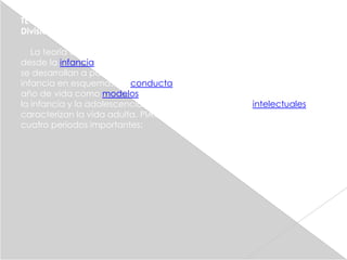 TEORÍA COGNITIVA:
División del Desarrollo Cognitivo:

   La teoría de PIAGET descubre los estadios de desarrollo cognitivo
desde la infancia a la adolescencia: cómo las estructuras psicológicas
se desarrollan a partir de los reflejos innatos, se organizan durante la
infancia en esquemas de conducta, se internalizan durante el segundo
año de vida como modelos de pensamiento, y se desarrollan durante
la infancia y la adolescencia en complejas estructuras intelectuales que
caracterizan la vida adulta. PIAGET divide el desarrollo cognitivo en
cuatro periodos importantes:
 