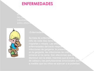 ENFERMEDADES
En esta etapa, no es raro que los niños tengan seis o siete
enfermedades al año, entre resfriados, gripes u otros virus.
No obstante, la niñez intermedia es una época bastante
saludable de la vida y el índice de mortalidad durante
estos años es el más bajo de todo el ciclo vital.


          Enfermedades agudas

          Se trata de enfermedades de corta duración. Sólo un
          niño de cada diez tiene afecciones permanentes, como
          migrañas o miopía. Las afecciones más típicas son las
          enfermedades del tracto respiratorio superior, las
          infecciones de garganta, la presencia de estreptococos
          en la garganta, las infecciones de oído, eczemas y
          orinarse en la cama. Son afecciones que suelen
          disminuir con la edad, mientras que el acné, los dolores
          de cabeza y las perturbaciones emocionales aumentan
          a medida que los niños se acercan a la pubertad.
 