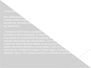 Enfermedades crónicas





Son enfermedades que duran tres meses o más y requieren atención o
cuidado médico especial. En los últimos años ha habido un aumento
de este tipo de enfermedades. Entre las más comunes se encuentran
las siguientes:

Trastornos de la visión y audición
Durante la niñez intermedia, la mayoría de los niños tiene una visión
muy buena en comparación con épocas anteriores, debido a que su
aparato visual está más desarrollado. Los menores de seis años
suelen ser hipermétropes debido a que sus ojos no han madurado y
tienen una forma diferente a la del adulto. Casi el 13% de los niños
menores de 18 años son ciegos o tienen algún problema de visión. Y
alrededor de un 15% padecen sordera o pérdida de audición
 