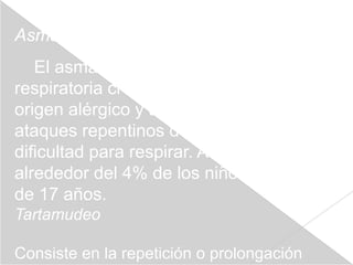 Asma
   El asma es una enfermedad
respiratoria crónica. Parece tener un
origen alérgico y se caracteriza por
ataques repentinos de tos, jadeos y
dificultad para respirar. Afecta a
alrededor del 4% de los niños menores
de 17 años.
Tartamudeo

Consiste en la repetición o prolongación
 