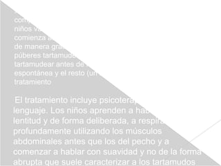 Es un trastorno que se da en familias, lo cual sugiere un
componente genético, y es tres veces más común en los
niños varones que en las niñas. En el 98% de los casos,
comienza antes de los diez años de edad y suele aparecer
de manera gradual. Cerca del 10% de los niños pre
púberes tartamudea. Casi el 80% de estos niños deja de
tartamudear antes de los 16 años, la mayoría de manera
espontánea y el resto (un 20%) con ayuda de un
tratamiento

 El tratamiento incluye psicoterapia y terapia del
lenguaje. Los niños aprenden a hablar con más
lentitud y de forma deliberada, a respirar lenta y
profundamente utilizando los músculos
abdominales antes que los del pecho y a
comenzar a hablar con suavidad y no de la forma
abrupta que suele caracterizar a los tartamudos
 