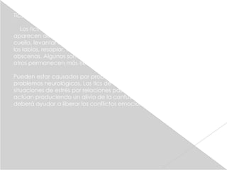 Tics

   Los tics son movimientos musculares involuntarios y repetidos que
aparecen de repente. Algunos tics comunes son: parpadear, girar el
cuello, levantar los hombros, menear la cabeza, hacer mueca, fruncir
los labios, resoplar, emitir sonidos guturales o nasales o palabras
obscenas. Algunos son temporales y duran menos de un año, aunque
otros permanecen más tiempo. Se agravan con el estrés.

Pueden estar causados por problemas de origen emocional o por
problemas neurológicos. Los tics de origen emocional suelen surgir en
situaciones de estrés por relaciones pasadas o actuales de los niños y
actúan produciendo un alivio de la confusión emocional. El tratamiento
deberá ayudar a liberar los conflictos emocionales subyacentes.
 