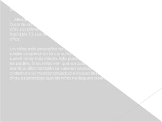 Salud dental

  Alrededor de los seis años comienzan a caerse los primeros dientes.
Durante los siguientes cinco años se caen un promedio de cuatro al
año. Las primeras muelas aparecen hacia los seis años, y las segundas
hacia los 13. Los terceros morales o muelas del juicio surgen a los 20
años.

Los niños más pequeños no suelen tener miedo a la visita al dentista y
suelen cooperar en la consulta. En cambio, en la niñez intermedia,
suelen tener más miedo. Esto puede ser debido al comportamiento de
los padres. Si los niños ven que sus padres están nerviosos por ir al
dentista, ellos también se vuelven ansiosos. En cambio, si los padres van
al dentista sin mostrar ansiedad e incluso llevan a sus hijos a sus propias
citas, es probable que los niños no lleguen a sentir miedo.
 