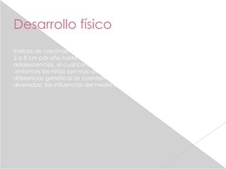 Desarrollo físico
Índices de crecimiento niños y niñas ganan un promedio de 7 libras y de
5 a 8 cm por año hasta llegar al repentino crecimiento de la
adolescencias, el cual comienza alrededor de los 10 años para las niñas
.entonces las niñas son mas altas y pesadas que los niños hasta las
diferencias genéticas se cuentan entre algunas de las causas de esta
diversidad ,las influencias del medio ambiente son importantes .
 