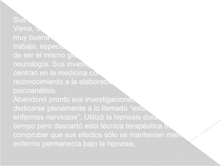 Sus años de experiencia psicoanalítica los realizó en
Viena, donde, sin embargo, sus teorías no habrían de tener
muy buena acogida durante los primeros años de su
trabajo, especialmente entre los círculos médicos; a pesar
de ser él mismo graduado en medicina y especialista en
neurología. Sus investigaciones, sin embargo, no se
centran en la medicina como tal, sino que deben su
reconocimiento a la elaboración de un método: el
psicoanálisis.
Abandonó pronto sus investigaciones neurológicas para
dedicarse plenamente a lo llamado “estudio de los
enfermos nerviosos”. Utilizó la hipnosis durante un cierto
tiempo pero descartó esta técnica terapéutica tras
comprobar que sus efectos sólo se mantenían mientras el
enfermo permanecía bajo la hipnosis.
 