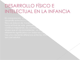 DESARROLLO FÍSICO E
INTELECTUAL EN LA INFANCIA
En comparación con el desarrollo físico de la primera infancia ,el
desarrollo entre los 6 a 12 años pueden parecer lento. el crecimiento
físico se reduce de manera notable a , excepción de un salto repentino
hacia el final de este periodo y aunque las habilidades motoras
continua mejorando ,los cambios son menos espectaculares en esta
etapa que en las procedentes ; sin embargo el desarrollo aun es
altamente significativo con todos los cambios que suceden dia a dia
hay una creciente diferencia entre los niños de 6 años, y los de 12que
son casi adultos.
 